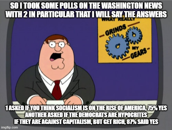 Well lookie here on the Democrats | SO I TOOK SOME POLLS ON THE WASHINGTON NEWS WITH 2 IN PARTICULAR THAT I WILL SAY THE ANSWERS; 1 ASKED IF YOU THINK SOCIALISM IS ON THE RISE OF AMERICA, 75% YES
ANOTHER ASKED IF THE DEMOCRATS ARE HYPOCRITES IF THEY ARE AGAINST CAPITALISM, BUT GET RICH, 87% SAID YES | image tagged in memes,peter griffin news,washington post,democrats | made w/ Imgflip meme maker