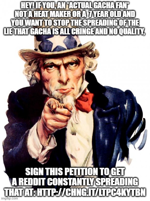 http://chng.it/LtPC4KYtBN | HEY! IF YOU, AN *ACTUAL GACHA FAN* NOT A HEAT MAKER OR A  7 YEAR OLD AND YOU WANT TO STOP THE SPREADING OF THE LIE THAT GACHA IS ALL CRINGE AND NO QUALITY, SIGN THIS PETITION TO GET A REDDIT CONSTANTLY SPREADING THAT AT: HTTP://CHNG.IT/LTPC4KYTBN | image tagged in memes,uncle sam | made w/ Imgflip meme maker