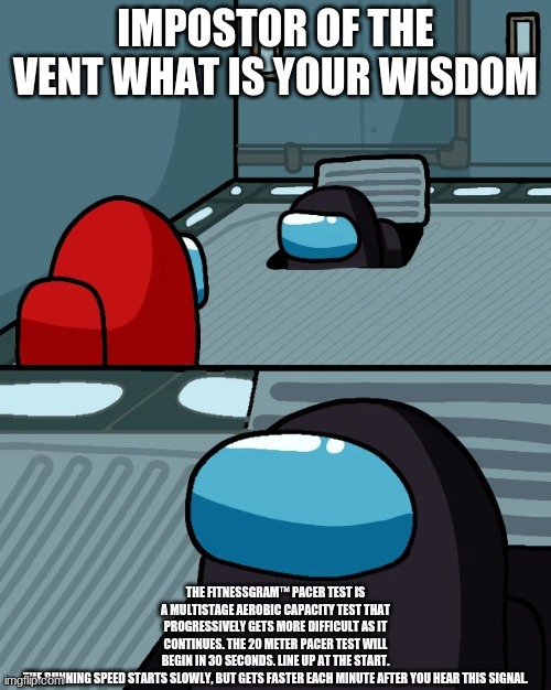 when the imposter always says random things | IMPOSTOR OF THE VENT WHAT IS YOUR WISDOM; THE FITNESSGRAM™ PACER TEST IS A MULTISTAGE AEROBIC CAPACITY TEST THAT PROGRESSIVELY GETS MORE DIFFICULT AS IT CONTINUES. THE 20 METER PACER TEST WILL BEGIN IN 30 SECONDS. LINE UP AT THE START. THE RUNNING SPEED STARTS SLOWLY, BUT GETS FASTER EACH MINUTE AFTER YOU HEAR THIS SIGNAL. | image tagged in impostor of the vent | made w/ Imgflip meme maker