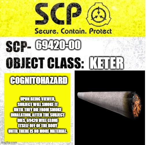 SCP-69420-00 | 69420-00; KETER; COGNITOHAZARD; UPON BEING VIEWED, SUBJECT WILL SMOKE IT UNTIL THEY DIE FROM SMOKE INHALATION, AFTER THE SUBJECT DIES, 69420 WILL CLONE ITSELF OFF OF THE BODY UNTIL THERE IS NO MORE MATERIAL. | image tagged in scp sign generator | made w/ Imgflip meme maker
