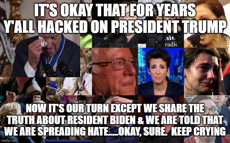 political | IT'S OKAY THAT FOR YEARS Y'ALL HACKED ON PRESIDENT TRUMP; NOW IT'S OUR TURN EXCEPT WE SHARE THE TRUTH ABOUT RESIDENT BIDEN & WE ARE TOLD THAT WE ARE SPREADING HATE.....OKAY, SURE.  KEEP CRYING | image tagged in political meme | made w/ Imgflip meme maker