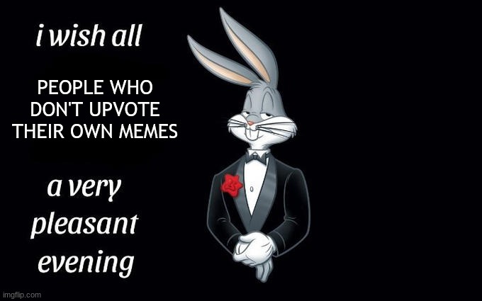 I wish all the X a very pleasant evening | PEOPLE WHO DON'T UPVOTE THEIR OWN MEMES | image tagged in i wish all the x a very pleasant evening | made w/ Imgflip meme maker