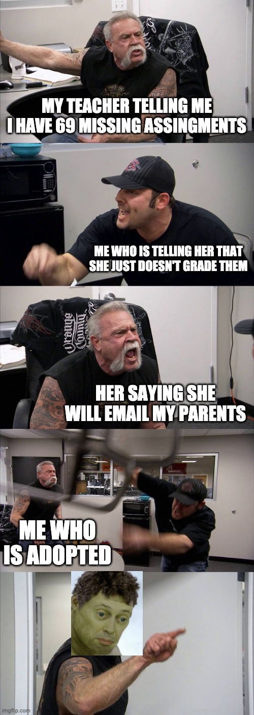 tuff |  MY TEACHER TELLING ME I HAVE 69 MISSING ASSINGMENTS; ME WHO IS TELLING HER THAT SHE JUST DOESN'T GRADE THEM; HER SAYING SHE WILL EMAIL MY PARENTS; ME WHO IS ADOPTED | image tagged in memes,american chopper argument | made w/ Imgflip meme maker