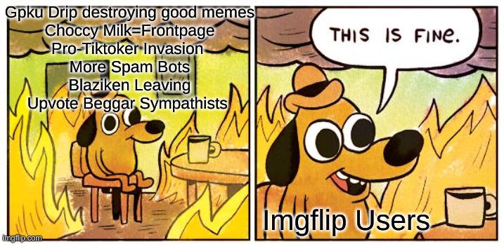Not sure about the blaziken one | Gpku Drip destroying good memes
Choccy Milk=Frontpage
Pro-Tiktoker Invasion 
More Spam Bots
Blaziken Leaving
Upvote Beggar Sympathists; Imgflip Users | image tagged in memes,this is fine,funny memes,funny meme | made w/ Imgflip meme maker