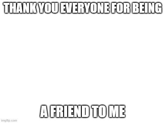 ....thanks | THANK YOU EVERYONE FOR BEING; A FRIEND TO ME | image tagged in blank white template | made w/ Imgflip meme maker
