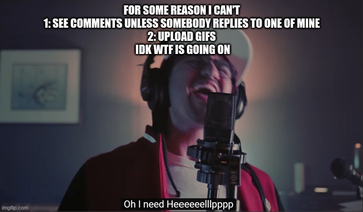 help meh plz | FOR SOME REASON I CAN'T
1: SEE COMMENTS UNLESS SOMEBODY REPLIES TO ONE OF MINE
2: UPLOAD GIFS
 IDK WTF IS GOING ON | image tagged in i need help | made w/ Imgflip meme maker