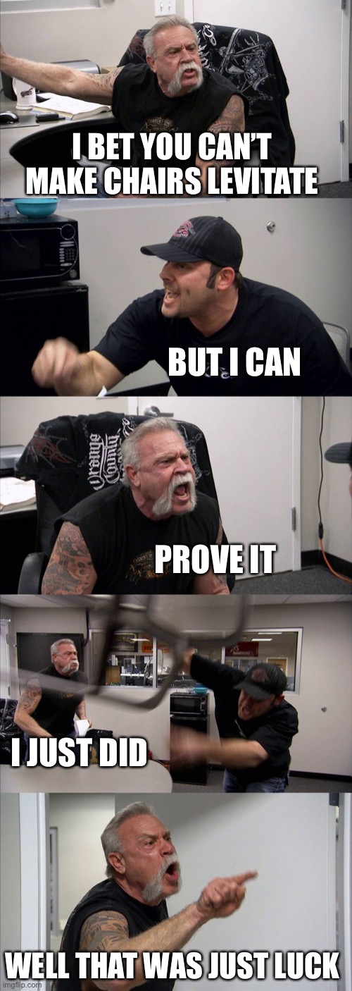 American Chopper Argument Meme | I BET YOU CAN’T MAKE CHAIRS LEVITATE; BUT I CAN; PROVE IT; I JUST DID; WELL THAT WAS JUST LUCK | image tagged in memes,american chopper argument | made w/ Imgflip meme maker