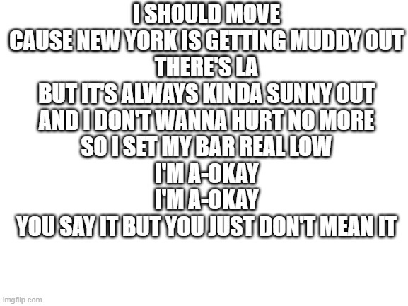 Blank White Template | I SHOULD MOVE
CAUSE NEW YORK IS GETTING MUDDY OUT
THERE'S LA
BUT IT'S ALWAYS KINDA SUNNY OUT
AND I DON'T WANNA HURT NO MORE
SO I SET MY BAR REAL LOW

I'M A-OKAY
I'M A-OKAY
YOU SAY IT BUT YOU JUST DON'T MEAN IT | image tagged in blank white template | made w/ Imgflip meme maker