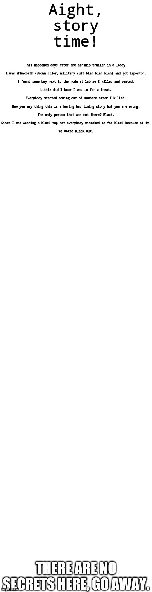 Story time with tan! | This happened days after the airship trailer in a lobby.
 
I was MrMacbeth (Brown color, military suit blah blah blah) and got impostor.
 
I found some boy next to the node at lab so I killed and vented.
 
Little did I know I was in for a treat.
 
Everybody started coming out of nowhere after I killed.
 
Now you may thing this is a boring bad timing story but you are wrong.
 
The only person that was not there? Black.
 
Since I was wearing a black top hat everybody mistaked me for black because of it.
 
We voted black out. Aight, story time! THERE ARE NO SECRETS HERE, GO AWAY. | image tagged in long blank white | made w/ Imgflip meme maker