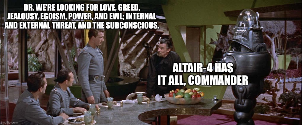 Themes in the movie “Forbidden Planet” a 1956 classic that was ahead if it’s time. | DR. WE’RE LOOKING FOR LOVE, GREED, JEALOUSY, EGOISM, POWER, AND EVIL; INTERNAL AND EXTERNAL THREAT, AND THE SUBCONSCIOUS. ALTAIR-4 HAS IT ALL, COMMANDER | image tagged in the forbidden planet,love,greed,ego,memes | made w/ Imgflip meme maker