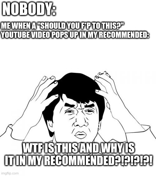 me | NOBODY:; ME WHEN A "SHOULD YOU F*P TO THIS?" YOUTUBE VIDEO POPS UP IN MY RECOMMENDED:; WTF IS THIS AND WHY IS IT IN MY RECOMMENDED?!?!?!?! | image tagged in memes,jackie chan wtf,youtube | made w/ Imgflip meme maker