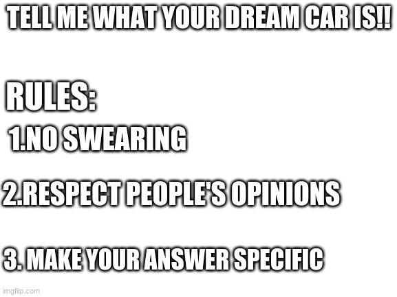 (Reupload) First question meme | TELL ME WHAT YOUR DREAM CAR IS!! RULES:; 1.NO SWEARING; 2.RESPECT PEOPLE'S OPINIONS; 3. MAKE YOUR ANSWER SPECIFIC | image tagged in blank white template,cars | made w/ Imgflip meme maker