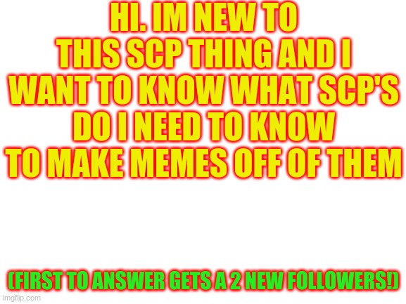 I have a friend that has an account and you'll see that im not joking! | HI. IM NEW TO THIS SCP THING AND I WANT TO KNOW WHAT SCP'S DO I NEED TO KNOW TO MAKE MEMES OFF OF THEM; (FIRST TO ANSWER GETS A 2 NEW FOLLOWERS!) | image tagged in blank white template | made w/ Imgflip meme maker