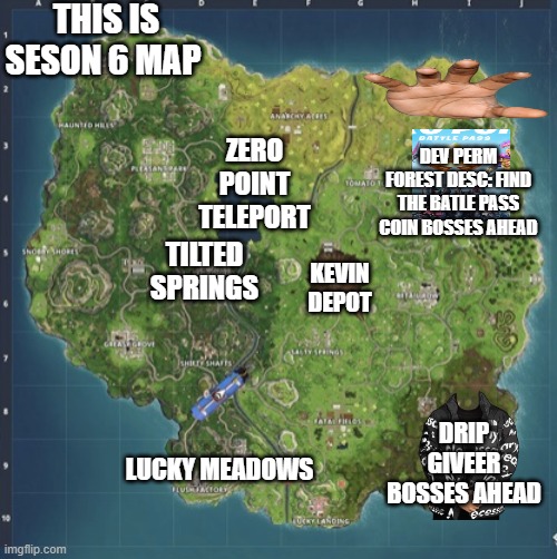 seson 6 | THIS IS SESON 6 MAP; ZERO POINT TELEPORT; DEV PERM FOREST DESC: FIND THE BATLE PASS COIN BOSSES AHEAD; TILTED SPRINGS; KEVIN DEPOT; DRIP GIVEER BOSSES AHEAD; LUCKY MEADOWS | image tagged in fortnite meeme | made w/ Imgflip meme maker