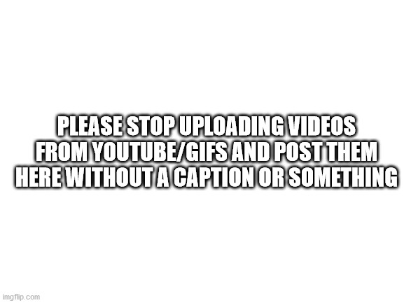 Blank White Template | PLEASE STOP UPLOADING VIDEOS FROM YOUTUBE/GIFS AND POST THEM HERE WITHOUT A CAPTION OR SOMETHING | image tagged in blank white template | made w/ Imgflip meme maker