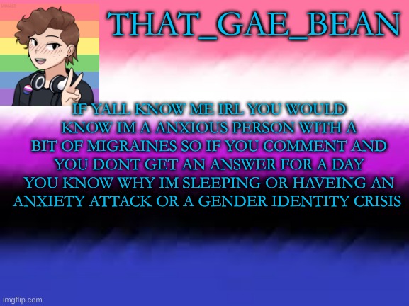 THAT_GAE_BEAN; IF YALL KNOW ME IRL YOU WOULD KNOW IM A ANXIOUS PERSON WITH A BIT OF MIGRAINES SO IF YOU COMMENT AND YOU DONT GET AN ANSWER FOR A DAY YOU KNOW WHY IM SLEEPING OR HAVEING AN ANXIETY ATTACK OR A GENDER IDENTITY CRISIS | made w/ Imgflip meme maker