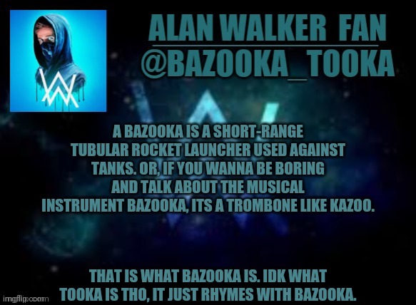 Bazooka's Alan Walker template | A BAZOOKA IS A SHORT-RANGE TUBULAR ROCKET LAUNCHER USED AGAINST TANKS. OR, IF YOU WANNA BE BORING AND TALK ABOUT THE MUSICAL INSTRUMENT BAZOOKA, ITS A TROMBONE LIKE KAZOO. THAT IS WHAT BAZOOKA IS. IDK WHAT TOOKA IS THO, IT JUST RHYMES WITH BAZOOKA. | image tagged in bazooka's alan walker template | made w/ Imgflip meme maker