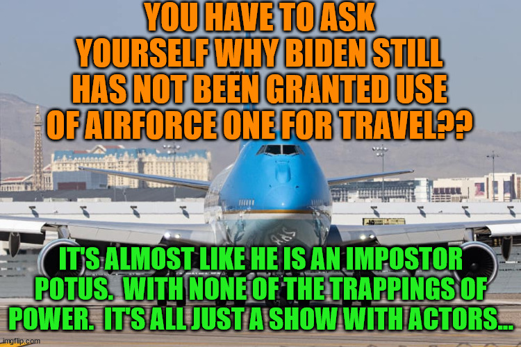 airforce1 | YOU HAVE TO ASK YOURSELF WHY BIDEN STILL HAS NOT BEEN GRANTED USE OF AIRFORCE ONE FOR TRAVEL?? IT'S ALMOST LIKE HE IS AN IMPOSTOR POTUS.  WITH NONE OF THE TRAPPINGS OF POWER.  IT'S ALL JUST A SHOW WITH ACTORS... | image tagged in airforce1 | made w/ Imgflip meme maker