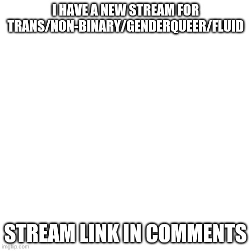 https://imgflip.com/m/Trans-And-More | I HAVE A NEW STREAM FOR TRANS/NON-BINARY/GENDERQUEER/FLUID; STREAM LINK IN COMMENTS | image tagged in blank transparent square,lgbtq,new stream | made w/ Imgflip meme maker