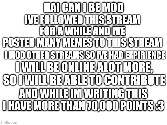 can I be mod? :3 | HAI CAN I BE MOD; IVE FOLLOWED THIS STREAM FOR A WHILE AND IVE POSTED MANY MEMES TO THIS STREAM; I MOD OTHER STREAMS SO IVE HAD EXPIRIENCE; I WILL BE ONLINE ALOT MORE, SO I WILL BE ABLE TO CONTRIBUTE; AND WHILE IM WRITING THIS I HAVE MORE THAN 70,000 POINTS :3 | image tagged in blank white template | made w/ Imgflip meme maker