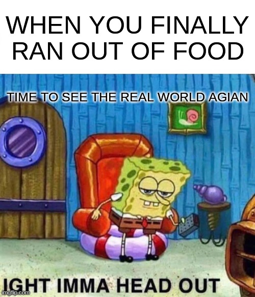 Spongebob Ight Imma Head Out Meme | WHEN YOU FINALLY RAN OUT OF FOOD; TIME TO SEE THE REAL WORLD AGIAN | image tagged in memes,spongebob ight imma head out | made w/ Imgflip meme maker