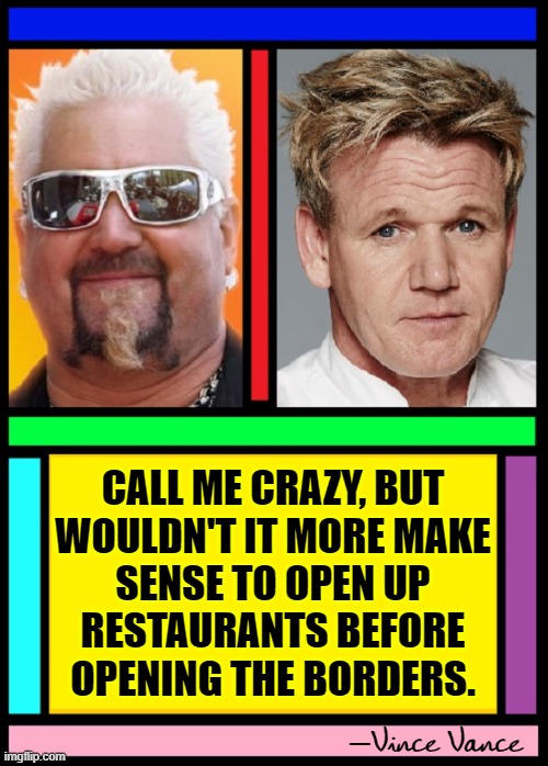 This is common sense more than politics... | CALL ME CRAZY, BUT
WOULDN'T IT MORE MAKE
SENSE TO OPEN UP
RESTAURANTS BEFORE
OPENING THE BORDERS. Vince Vance — | image tagged in vince vance,guy fieri,chef gordon ramsay,memes,restaurants,open borders | made w/ Imgflip meme maker