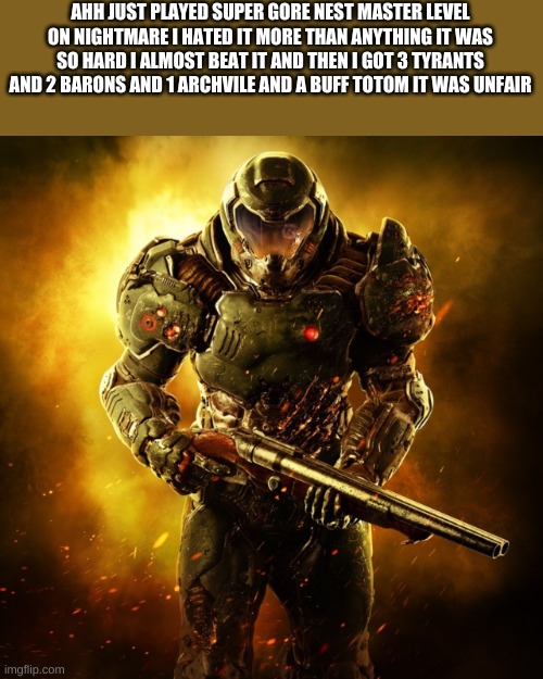 ahhh it was so hard but i did it | AHH JUST PLAYED SUPER GORE NEST MASTER LEVEL ON NIGHTMARE I HATED IT MORE THAN ANYTHING IT WAS SO HARD I ALMOST BEAT IT AND THEN I GOT 3 TYRANTS AND 2 BARONS AND 1 ARCHVILE AND A BUFF TOTOM IT WAS UNFAIR | image tagged in doom guy | made w/ Imgflip meme maker