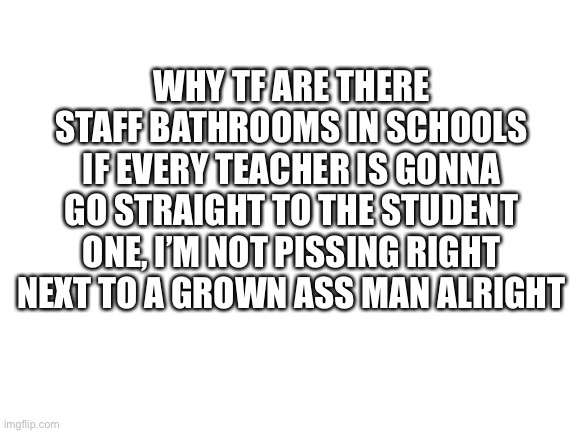 No schools have urinal dividers | WHY TF ARE THERE STAFF BATHROOMS IN SCHOOLS IF EVERY TEACHER IS GONNA GO STRAIGHT TO THE STUDENT ONE, I’M NOT PISSING RIGHT NEXT TO A GROWN ASS MAN ALRIGHT | image tagged in bathroom,school,uncomfortable,stupid,annoying,memes | made w/ Imgflip meme maker