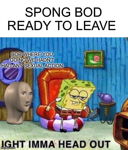 Sexual Bob | SPONG BOD READY TO LEAVE; BOB WHERE YOU GOING WE HADN’T HAD ANY SEXUAL ACTION | image tagged in memes,spongebob ight imma head out | made w/ Imgflip meme maker