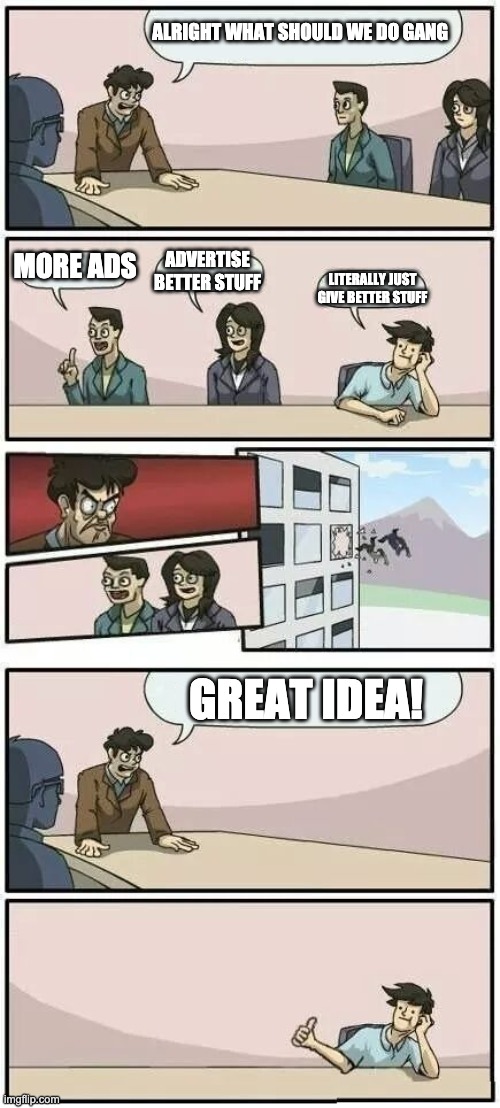 Boardroom Meeting Suggestion 2 | ALRIGHT WHAT SHOULD WE DO GANG; MORE ADS; ADVERTISE BETTER STUFF; LITERALLY JUST GIVE BETTER STUFF; GREAT IDEA! | image tagged in boardroom meeting suggestion 2 | made w/ Imgflip meme maker