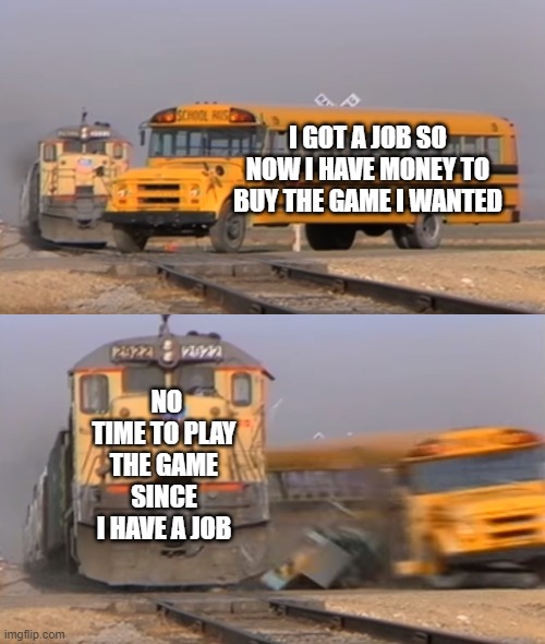 A train hitting a school bus | I GOT A JOB SO NOW I HAVE MONEY TO BUY THE GAME I WANTED; NO TIME TO PLAY THE GAME SINCE I HAVE A JOB | image tagged in a train hitting a school bus | made w/ Imgflip meme maker