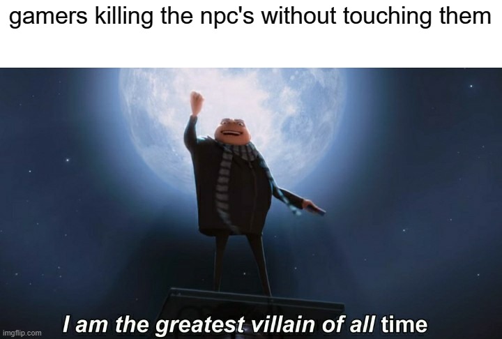 i am the greatest villain of all time | gamers killing the npc's without touching them | image tagged in i am the greatest villain of all time | made w/ Imgflip meme maker