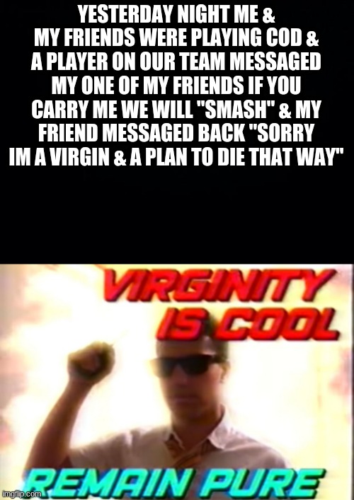 lmao | YESTERDAY NIGHT ME & MY FRIENDS WERE PLAYING COD & A PLAYER ON OUR TEAM MESSAGED MY ONE OF MY FRIENDS IF YOU CARRY ME WE WILL "SMASH" & MY FRIEND MESSAGED BACK "SORRY IM A VIRGIN & A PLAN TO DIE THAT WAY" | image tagged in black background,virginity is cool | made w/ Imgflip meme maker