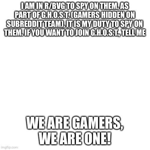 Undercover | I AM IN R/BVG TO SPY ON THEM. AS PART OF G.H.O.S.T. (GAMERS HIDDEN ON SUBREDDIT TEAM), IT IS MY DUTY TO SPY ON THEM. IF YOU WANT TO JOIN G.H.O.S.T., TELL ME; WE ARE GAMERS, WE ARE ONE! | image tagged in blank | made w/ Imgflip meme maker