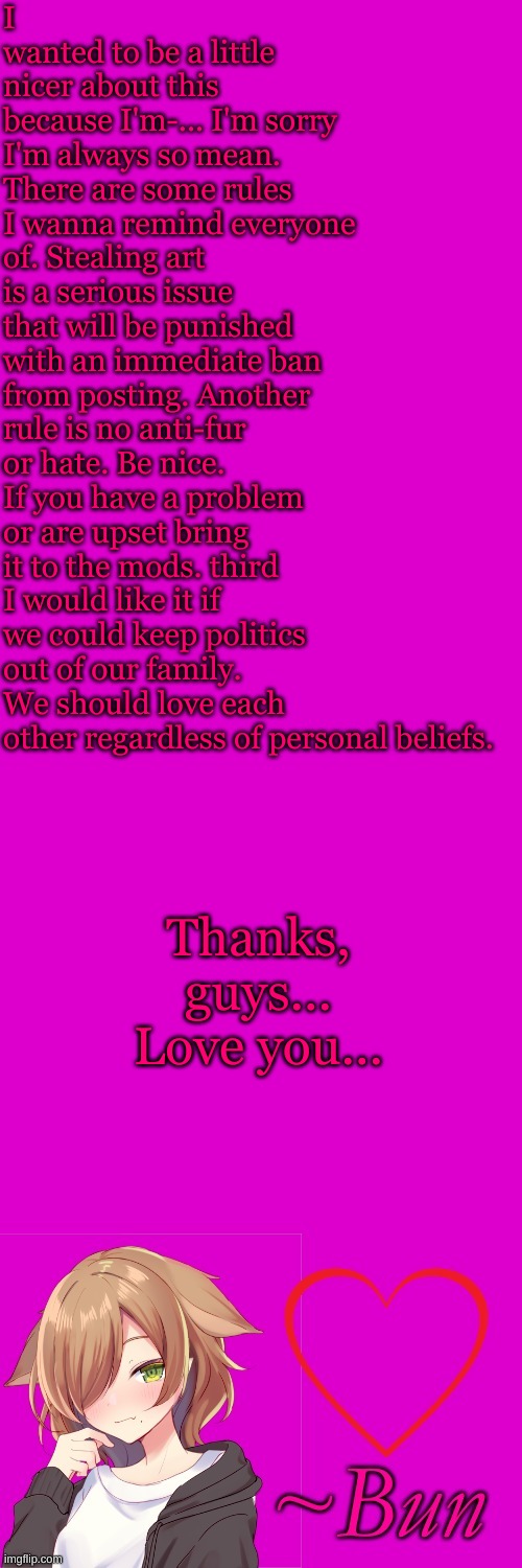 I wanted to be a little nicer about this because I'm-... I'm sorry I'm always so mean. There are some rules I wanna remind everyone of. Stealing art is a serious issue that will be punished with an immediate ban from posting. Another rule is no anti-fur or hate. Be nice. If you have a problem or are upset bring it to the mods. third I would like it if we could keep politics out of our family. We should love each other regardless of personal beliefs. Thanks, guys... Love you... | made w/ Imgflip meme maker