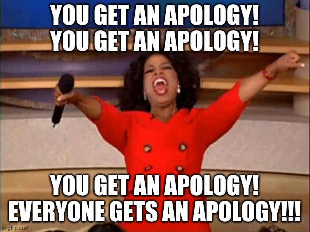 Oprah You Get A Meme | YOU GET AN APOLOGY!
YOU GET AN APOLOGY! YOU GET AN APOLOGY!
EVERYONE GETS AN APOLOGY!!! | image tagged in memes,oprah you get a | made w/ Imgflip meme maker