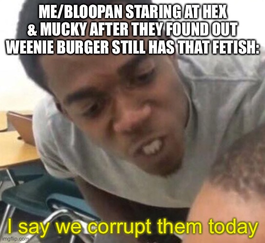 What was once mentioned in a Role-Play is now a reality. | ME/BLOOPAN STARING AT HEX & MUCKY AFTER THEY FOUND OUT WEENIE BURGER STILL HAS THAT FETISH:; I say we corrupt them today | image tagged in i say we _____ today | made w/ Imgflip meme maker