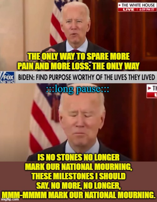 Biden needs captions whenever he speaks | THE ONLY WAY TO SPARE MORE PAIN AND MORE LOSS; THE ONLY WAY; :::long pause:::; IS NO STONES NO LONGER MARK OUR NATIONAL MOURNING, THESE MILESTONES I SHOULD SAY. NO MORE, NO LONGER, MMM-MMMM MARK OUR NATIONAL MOURNING. | image tagged in political meme,joe biden,memes,dementia | made w/ Imgflip meme maker