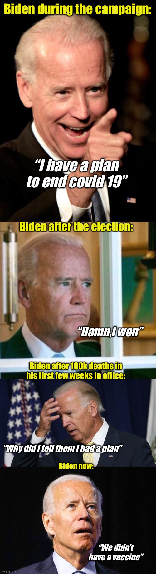  Biden during the campaign:; “I have a plan to end covid 19”; Biden after the election:; “Damn,I won”; Biden after 100k deaths in his first few weeks in office:; “Why did I tell them I had a plan”; Biden now:; “We didn’t have a vaccine” | image tagged in memes,smilin biden,sad joe biden,joe biden worries,joe biden,politics suck | made w/ Imgflip meme maker