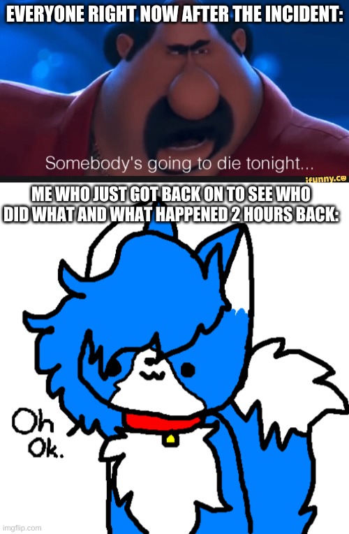 So u tell meh this was just a coincidence or is someone actually finna get permabanned?(mod note: well maybe) | EVERYONE RIGHT NOW AFTER THE INCIDENT:; ME WHO JUST GOT BACK ON TO SEE WHO DID WHAT AND WHAT HAPPENED 2 HOURS BACK: | image tagged in someone s going to die tonight,oh okay cloud,furry,bro not cool | made w/ Imgflip meme maker