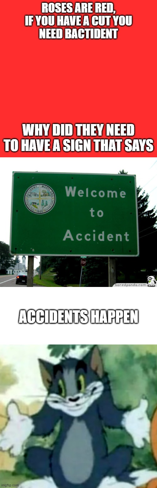 "Accident" | ROSES ARE RED,
IF YOU HAVE A CUT YOU
NEED BACTIDENT; WHY DID THEY NEED TO HAVE A SIGN THAT SAYS; ACCIDENTS HAPPEN | image tagged in memes,blank transparent square,shrugging tom,tom and jerry,roses are red | made w/ Imgflip meme maker