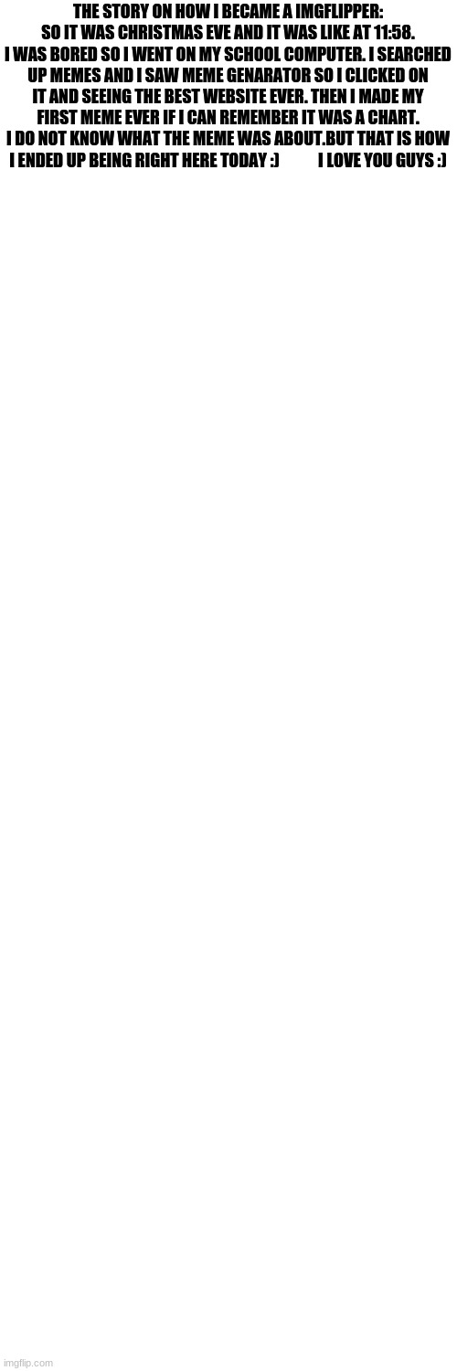 i love you guys :) | THE STORY ON HOW I BECAME A IMGFLIPPER: SO IT WAS CHRISTMAS EVE AND IT WAS LIKE AT 11:58. I WAS BORED SO I WENT ON MY SCHOOL COMPUTER. I SEARCHED UP MEMES AND I SAW MEME GENARATOR SO I CLICKED ON IT AND SEEING THE BEST WEBSITE EVER. THEN I MADE MY FIRST MEME EVER IF I CAN REMEMBER IT WAS A CHART. I DO NOT KNOW WHAT THE MEME WAS ABOUT.BUT THAT IS HOW I ENDED UP BEING RIGHT HERE TODAY :)            I LOVE YOU GUYS :) | image tagged in memes,blank transparent square | made w/ Imgflip meme maker