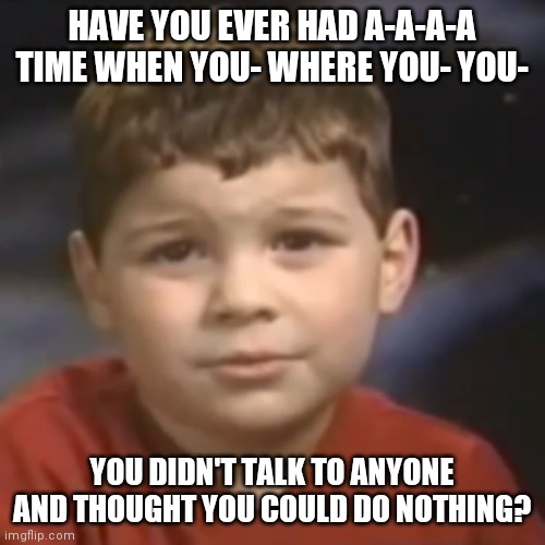 I haven't been on lately. I'm happy (not) | HAVE YOU EVER HAD A-A-A-A TIME WHEN YOU- WHERE YOU- YOU-; YOU DIDN'T TALK TO ANYONE AND THOUGHT YOU COULD DO NOTHING? | image tagged in have you ever had a dream kid | made w/ Imgflip meme maker