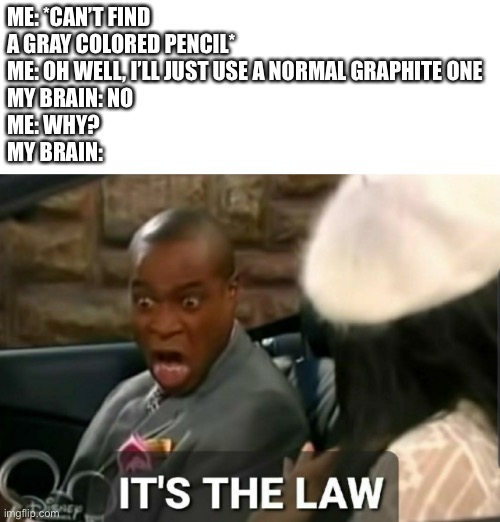 Happens way to often | ME: *CAN’T FIND A GRAY COLORED PENCIL*
ME: OH WELL, I’LL JUST USE A NORMAL GRAPHITE ONE
MY BRAIN: NO
ME: WHY?
MY BRAIN: | image tagged in it's the law | made w/ Imgflip meme maker