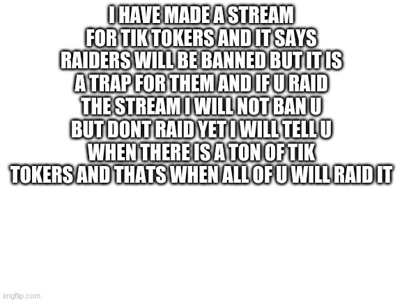 Blank White Template | I HAVE MADE A STREAM FOR TIK TOKERS AND IT SAYS RAIDERS WILL BE BANNED BUT IT IS A TRAP FOR THEM AND IF U RAID THE STREAM I WILL NOT BAN U BUT DONT RAID YET I WILL TELL U WHEN THERE IS A TON OF TIK TOKERS AND THATS WHEN ALL OF U WILL RAID IT | image tagged in blank white template | made w/ Imgflip meme maker