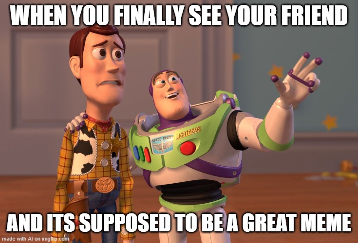 X, X Everywhere | WHEN YOU FINALLY SEE YOUR FRIEND; AND ITS SUPPOSED TO BE A GREAT MEME | image tagged in memes,x x everywhere | made w/ Imgflip meme maker