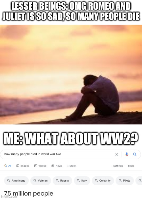 my first post in this stream | LESSER BEINGS: OMG ROMEO AND JULIET IS SO SAD, SO MANY PEOPLE DIE; ME: WHAT ABOUT WW2? | image tagged in sad guy on the beach | made w/ Imgflip meme maker