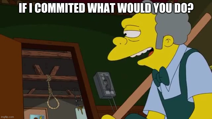 i'd never commit, but still | IF I COMMITED WHAT WOULD YOU DO? | image tagged in today old friend | made w/ Imgflip meme maker