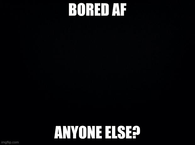 ik i say this a lot but it's true tho | BORED AF; ANYONE ELSE? | image tagged in boredom | made w/ Imgflip meme maker