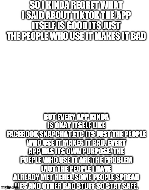 I'm correct right? | SO I KINDA REGRET WHAT I SAID ABOUT TIKTOK THE APP ITSELF IS GOOD ITS JUST THE PEOPLE WHO USE IT MAKES IT BAD; BUT EVERY APP KINDA IS OKAY ITSELF LIKE FACEBOOK,SNAPCHAT,ETC ITS JUST THE PEOPLE WHO USE IT MAKES IT BAD. EVERY APP HAS ITS OWN PURPOSE. THE POEPLE WHO USE IT ARE THE PROBLEM (NOT THE PEOPLE I HAVE ALREADY MET HERE). SOME PEOPLE SPREAD LIES AND OTHER BAD STUFF SO STAY SAFE. | image tagged in blank white template,tiktok is ok itself,stay safe | made w/ Imgflip meme maker